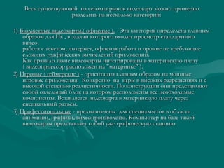 Весь существующий  на сегодня рынок видеокарт можно примерноВесь существующий  на сегодня рынок видеокарт можно примерно
разделить на несколько категорий:разделить на несколько категорий:
1)1) Бюджетные видеокарты.( офисные ).Бюджетные видеокарты.( офисные ). - Эта категория определёна главным- Эта категория определёна главным
образом для Пк , в задачи которого входит просмотр стандартногообразом для Пк , в задачи которого входит просмотр стандартного
видео,видео,
работа с текстом, интернет, офисная работа и прочие не требующиеработа с текстом, интернет, офисная работа и прочие не требующие
сложных графических вычислений приложений.сложных графических вычислений приложений.
Как правило такие видеокарты интегрированы в материнскую платуКак правило такие видеокарты интегрированы в материнскую плату
( видеопрцессор расположен на "материнке" ).( видеопрцессор расположен на "материнке" ).
2)2) Игровые ( геймерские )Игровые ( геймерские ) - ориентация главным образом на мощные- ориентация главным образом на мощные
игровые приложения.  Конкретно  на  игры в высоких разрешениях и сигровые приложения.  Конкретно  на  игры в высоких разрешениях и с
высокой степенью реалистичности. По конструкции они представляютвысокой степенью реалистичности. По конструкции они представляют
собой отдельный блок на котором расположены все необходимыесобой отдельный блок на котором расположены все необходимые
компоненты. Вставляется видеокарта в материнскую плату черезкомпоненты. Вставляется видеокарта в материнскую плату через
специальный разъём.специальный разъём.
3)3) ПрофессиональныеПрофессиональные - предназначены  для специалистов в области- предназначены  для специалистов в области
анимации, графики, видеопроизводства. Компьютер на базе такойанимации, графики, видеопроизводства. Компьютер на базе такой
видеокарты представляет собой уже графическую станциювидеокарты представляет собой уже графическую станцию
 