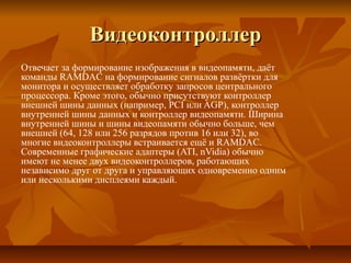 ВидеоконтроллерВидеоконтроллер
Отвечает за формирование изображения в видеопамяти, даёт
команды RAMDAC на формирование сигналов развёртки для
монитора и осуществляет обработку запросов центрального
процессора. Кроме этого, обычно присутствуют контроллер
внешней шины данных (например, PCI или AGP), контроллер
внутренней шины данных и контроллер видеопамяти. Ширина
внутренней шины и шины видеопамяти обычно больше, чем
внешней (64, 128 или 256 разрядов против 16 или 32), во
многие видеоконтроллеры встраивается ещё и RAMDAC.
Современные графические адаптеры (ATI, nVidia) обычно
имеют не менее двух видеоконтроллеров, работающих
независимо друг от друга и управляющих одновременно одним
или несколькими дисплеями каждый.
 