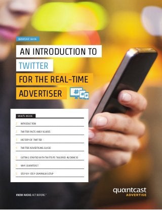 WHAT’S INSIDE
2 INTRODUCTION
2 TWITTER FACTS AND FIGURES
3 HISTORY OF TWITTER
4 TWITTER ADVERTISING GUIDE
5 GETTING STARTED WITH TWITTER’S TAILORED AUDIENCES
5 WHY QUANTCAST
5 STEP-BY-STEP CAMPAIGN SETUP
QUANTCAST GUIDE
AN INTRODUCTION TO
TWITTER
FOR THE REAL-TIME
ADVERTISER
 