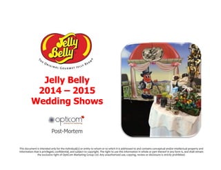 Jelly Belly
2014 – 2015
Wedding Shows
Post-Mortem
This%document%is%intended%only%for%the%individual(s)%or%entity%to%whom%or%to%which%it%is%addressed%to%and%contains%conceptual%and/or%intellectual%property%and%
information%that%is%privileged,%conﬁdential,%and%subject%to%copyright.%The%right%to%use%this%information%in%whole%or%part%thereof%in%any%form%is,%and%shall%remain%
the%exclusive%right%of%OptiCom%Marketing%Group%Ltd.%Any%unauthorized%use,%copying,%review%or%disclosure%is%strictly%prohibited.%%
 