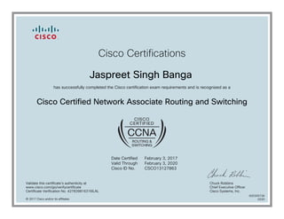 Cisco Certifications
Jaspreet Singh Banga
has successfully completed the Cisco certification exam requirements and is recognized as a
Cisco Certified Network Associate Routing and Switching
Date Certified
Valid Through
Cisco ID No.
February 3, 2017
February 3, 2020
CSCO13127863
Validate this certificate's authenticity at
www.cisco.com/go/verifycertificate
Certificate Verification No. 427839816316ILAL
Chuck Robbins
Chief Executive Officer
Cisco Systems, Inc.
© 2017 Cisco and/or its affiliates
600305736
0220
 