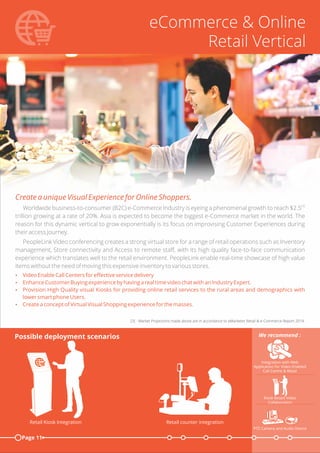eCommerce & Online
Retail Vertical
Create a unique Visual Experience for Online Shoppers.
[3]
Worldwide business-to-consumer (B2C) e-Commerce Industry is eyeing a phenomenal growth to reach $2.5
trillion growing at a rate of 20%. Asia is expected to become the biggest e-Commerce market in the world. The
reason for this dynamic vertical to grow exponentially is its focus on improvising Customer Experiences during
their access Journey.
PeopleLink Video conferencing creates a strong virtual store for a range of retail operations such as Inventory
management, Store connectivity and Access to remote staﬀ, with its high quality face-to-face communication
experience which translates well to the retail environment. PeopleLink enable real-time showcase of high value
items without the need of moving this expensive inventory to various stores.
Ÿ Video Enable Call Centers for eﬀective service delivery
Ÿ Enhance Customer Buying experience by having a real time video chat with an Industry Expert.
Ÿ Provision High Quality visual Kiosks for providing online retail services to the rural areas and demographics with
lower smart phone Users.
Ÿ Create a concept of Virtual Visual Shopping experience for the masses.
[3] - Market Projections made above are in accordance to eMarketer Retail & e-Commerce Report 2014.
Page 11
Possible deployment scenarios
Integration with Web
Application for Video Enabled
Call Centre & Retail
We recommend :
Retail counter integrationRetail Kiosk Integration
Kiosk Based Video
Collaboration
PTZ Camera and Audio Device
 