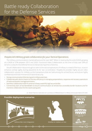 Battle ready Collaboration
for the Defense Services
PeopleLink’s Military grade collaboration for your Tactical Operations.
[2]
The military communications market will account for over $40 Billion in revenue by the end of 2020, growing
at a CAGR of 37% between 2015 and 2020. Functional Video Collaboration at the time of duty over diﬃcult
terrains is a key for the Defense forces to interact during times of distress.
Visual Collaboration robust enough to cater to the tactical operations of military is a need of the hour, so as to
enhance combat agility during peacetime & for war co-ordination. PeopleLink provides highly secure video
collaboration solution for military, as the transactions that are held among the armed forces vertical are highly
conﬁdential and hold imminence of national security.
Ÿ Strong communication links during joint military exercises
Ÿ Collaborate with distinct teams to harness eﬃciency in managing preparedness, response and recovery operations
of national disaster management teams.
Ÿ Seamless collaboration with IP cameras to keep a watchful vigil secure border.
Ÿ Connectivity even at low Bandwidth to ensure communication at remote less accessible border locations and for
maritime collaboration for the naval coast guard.
[2] - Market Projections made above are in accordance to RnRMarket Research on Military Communication Market 2015-2020.
Page 12
Military Grade Security
& operations over
Low Bandwidths
We recommend :
Mobility for Soldiers on foot
Interoperability with
Legacy HW
PTZ Camera and Audio Device
Possible deployment scenarios
Defense War room Integration
 