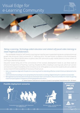 Visual Edge for
e-Learning Community
[1] - Market Projections made above are in accordance to Docebo’s E-Learning Market Trends & Forecast 2014 - 2016 Report.
Taking e-Learning, Technology aided education and related self-paced video learning to
newer heights of collaboration.
The worldwide market for Self-Paced e-Learning over next ﬁve-year is expected to grow at a compound annual
[1]
growth rate of around 7.6% to achieve $51.5 billion by 2016. The new frontier to address is the trend towards
Bring Your Own Device (BYOD) where students take their personal (usually mobile) devices to their centers of
Learning or attend virtual classes.
Education sector being one of the cornerstones of the society’s development needs to use these tools to
enhance the experience of Teaching / Learning. PeopleLink oﬀers a leading e-Learning suite, which can connect
and extend the Expert Availability to the remotest corner of the globe to connect the students who are unable to
access it due to limited availability of necessary Infrastructure.
Ÿ Gain a competitive edge with PeopleLink e-Learning Suite for extending eﬀective content & lecture delivered to the
students.
Ÿ UnlimitedInbuiltrecordinginanon-proprietaryformatassistsincreatingadigitalLibraryforstudentstoaccesslater.
Ÿ Managed Service for Education Institutes to Live Stream their Convocations, Reunions and Alumni meets for gaining
maximum participation irrespective of their geographical locations.
Page 6
Possible deployment scenarios
Rich & Interactive
Data collaboration
Custom utility Audio bundle
Lecture tracking Camera
& Audio
We recommend :
Remote Users' connectivity over
mobile devices.
Comprehensive Integration with Classroom
ICT deployments.
 