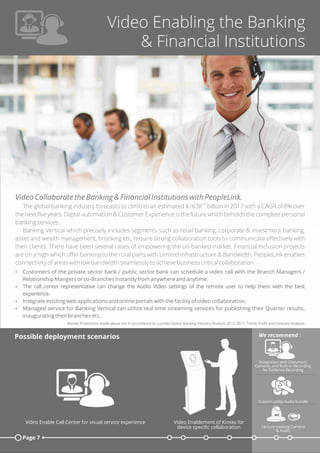 Video Enabling the Banking
& Financial Institutions
Video Collaborate the Banking & Financial Institutions with PeopleLink.
[1]
The global banking industry forecasts to climb to an estimated $163K billion in 2017 with a CAGR of 8% over
the next ﬁve years. Digital automation & Customer Experience is the future which beholds the complete personal
banking services.
Banking Vertical which precisely includes segments such as retail banking, corporate & investment banking,
asset and wealth management, brooking etc, require strong collaboration tools to communicate eﬀectively with
their clients. There have been several cases of empowering the un-banked market. Financial Inclusion projects
are on a high which oﬀer banking to the rural parts with Limited Infrastructure & Bandwidth. PeopleLink enables
connectivity of areas with low bandwidth seamlessly to achieve business critical collaboration.
Ÿ Customers of the private sector bank / public sector bank can schedule a video call with the Branch Managers /
Relationship Mangers or co-Branches instantly from anywhere and anytime.
Ÿ The call center representative can change the Audio Video settings of the remote user to help them with the best
experience.
Ÿ Integrate existing web applications and online portals with the facility of video collaboration.
Ÿ Managed service for Banking Vertical can utilize real time streaming services for publishing their Quarter results,
inaugurating their branches etc.
Market Projections made above are in accordance to Lucintel Global Banking Industry Analysis 2012-2017: Trend, Proﬁt and Forecast Analysis.
Page 7
Possible deployment scenarios
Custom utility Audio bundle
Lecture tracking Camera
& Audio
We recommend :
Integration with Document
Cameras and Built-In Recording
for Evidence Recording
Video Enablement of Kiosks for
device speciﬁc collaboration
Video Enable Call Center for visual service experience
 