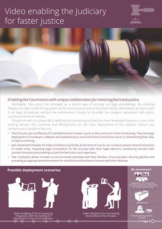 Video enabling the Judiciary
for faster justice
Enabling the Courtrooms with unique collaboration for realizing fast track justice.
Worldwide, Tele-justice has emerged as a secure way of carrying out legal proceedings. By installing
PeopleLink video conferencing system at the courthouse as well as the prison facility, defendants can participate
in all legal procedures without law enforcement having to shoulder the dangers associated with jail-to-
courthouse prisoner transits.
PeopleLink with its unique MCU splitting and combining architecture have developed features to use in the
existing Servers, PCs, Cameras and Microphones for the mass deployment of the solution, without any
compromise in quality or security.
Ÿ The E-Courts aim at eﬀective ICT establishments in lower courts in the country for their functioning. They envisage
deployment of hardware, software and networking to assist the District and Rural courts in streamlining their day-
to-day functioning.
Ÿ Jails linked with PeopleLink Video Conferencing facility & the District Courts can conduct judicial remand extension
of under trials, imparting legal consultation to the accused with their legal advisors, conducting remote trails
quicken the judicial proceedings as per the fast track court objectives.
Ÿ Tele –Visitation allows inmates to communicate remotely with their families. Ensuring lower security glitches and
providing an appropriate environment for small kids and families to interact with their relatives.
Page 8
Possible deployment scenarios
Utility Bundle
Lecture tracking Camera
& Audio
We recommend :
Integration with Document
Cameras and Built-In Recording
for Evidence Recording
Video Visitations for Connecting
the families of the Inmates.
Video Enabling of Court houses by
Integration with the existing ICT
Equipments in the Court premises.
 