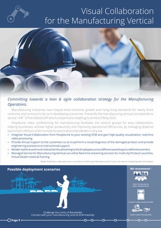 Visual Collaboration
for the Manufacturing Vertical
Committing towards a lean & agile collaboration strategy for the Manufacturing
Operations.
Manufacturing Industries have helped drive economic growth and rising living standards for nearly three
centuries and continue to do so in developing economies. Presently the manufacturing vertical corresponds to
[1]
almost 16% of the Global GDP which is expected to leapfrog to almost 25% by 2022.
PeopleLink video conferencing for manufacturing facilitates the venture groups for easy collaboration,
helping businesses achieve higher productivity and improving operational eﬃciencies, by managing disperse
teams both oﬀshore and in remote locations where bandwidth is very low.
Ÿ Integrate Visual Collaboration from PeopleLink to your existing SCM and gain high-quality visualization, real-time
video processing.
Ÿ Provide Virtual support to the customers so as to perform a visual diagnosis of the damaged product and provide
engineering assistance or instructional support.
Ÿ RenderrealtimeandmuchinteractiveVisualtrainingtotheEmployeesacrossdiﬀerentworkshopstoskillenhancement.
Ÿ Managed Service for Manufacturing Vertical can utilize Real time streaming services for multi city Product Launches,
Virtual Dealer meets & Training.
Market Projections made above are in accordance to McKinsey’s Manufacturing the future; the next era of global growth & Innovation.
Page 9
Possible deployment scenarios
Rich & Interactive
Data collaboration
Custom utility Audio bundle
Audio Video Peripherals
We recommend :
Challenge the Limits of Bandwidth.
Connect with your manufacturing units & SCM Instantly.
 