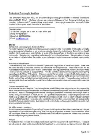 CV Ian Cook
Page 1 of 2
Professional Summaryfor Ian Cook
I am a Chartered Accountant (FCA) and a Chartered Engineer through the Institute of Materials Minerals and
Mining (MIMMM, C.Eng). My latest roles are as a director of Greystone Trust Company Limited and as a
consultant for Greystone LLC from whichI have recentlyretired. I am applying to researchfor a part-timePhD at the
University of Birmingham, but will continue to be island based.
Skill Set
Management – Business, project, staff, client, change
Formostof mycareerI have hadto learnandapplyvarious managementskills. From 2006to2013I wasthe runningthe
accountancypracticeforGreystone as well as beinganexecutive directorinthe trust company. Duringthis time the staff
rose from 8 to 20 peopleandwe were shortlistedfor an Isle of ManBusinessAward for Excellenceandourturnover grew
continuously. Managing client expectations is a key aspect of running these businesses. Managing a team of people
across3 sites as I did with Leyland Daf provided its own challengesandprojectmanagementwaskey to my engineering
roles.
Accounting, auditing & finance
I have been workingin the Manxfinancialsectorfor20 years withinGreystone and its predecessorentities. I have been
the auditor of a range of companies, both local and international, in a variety of sectors. These have included AIM and
Plus listed organisationsandhave beenin varied sectors,notably Manxregulatedfinancial,insurance,miningandmedia.
I have had to make audit visits to Europe and Asia. From this work I have developed knowledge of financial reporting,
especiallyundertheUKand IFRSsystems. It hasbeenessentialthat I am ableto connectwithstaff at alllevels as I have
needed to take unpleasant news to Boards and to persuade clerks and shop floor staff to provide me with information.
Besides auditing I have worked with companies to provide management information. This usuallyinvolved working with
managementto identifyand analyse the importantfactorsto them, suchas sales mixes,and thenceprovidingmeaningful
reporting.
Company secretarial & legal
As anexecutivedirectorofGreystoneTrustCompanyLimited(anIoM FSAregulatedentity)alargepart of myresponsibility
was to act as a clientcompanydirectorandto administerandoperatethose companiesinaccordancewithapplicablelaw
andpractice. As suchI neededagood familiaritywith companylaw, andneededawarenessof law not onlyin the Isle of
Manbut other jurisdictions such as the UK, BVI etc. As a qualifiedcompanysecretaryI have an obligation(whichI have
met)to keep upto date with suchlegislation. Part of directorialresponsibilityisto ensurean orderlywindupof a company
whenits useful lifehas ended. I have actedasthe liquidatorfor numerousManxcompaniesandam abletoadvise onthe
desirabilityof various cessation routes. Such appointments have included court supervised liquidations as part of much
larger reconstruction schemes.
Isle of Man regulatory compliance
SinceIceasedasashareholderin GreystoneTrustCompanyLimited myrolehasbeenmorenon-executivebutI continued
my roleas MLRO (MonetLaunderingReportingOfficer) untilvery recentlyand still actas the Compliance Officer. Within
the companywe believe that providing a complianceroute to board level that bypasses the full executives provides a
valuable safeguard against potential conflicts.
Analysis
As notedabove I have neededtodemonstrateanalyticalskillstoprovidemanagementwithusefulinformation. Theseskills
are both verbal (to extract what is required, and what may already be being recorded, and to present numeric data) and
Contact details:
10 Oakdale, Douglas, Isle of Man, IM2 7BT, British Isles
Phone: 44 1624 676847
Mobile/cell: 44 7624 498568
E-mail: icook@manx.net,
 
