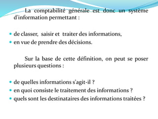 La comptabilité générale est donc un système
d'information permettant :
 de classer, saisir et traiter des informations,
 en vue de prendre des décisions.
Sur la base de cette définition, on peut se poser
plusieurs questions :
 de quelles informations s'agit-il ?
 en quoi consiste le traitement des informations ?
 quels sont les destinataires des informations traitées ?
 