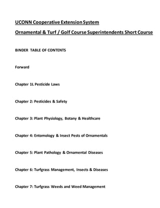 UCONN Cooperative ExtensionSystem
Ornamental & Turf / Golf Course Superintendents Short Course
BINDER TABLE OF CONTENTS
Forward
Chapter 1L Pesticide Laws
Chapter 2: Pesticides & Safety
Chapter 3: Plant Physiology, Botany & Healthcare
Chapter 4: Entomology & Insect Pests of Ornamentals
Chapter 5: Plant Pathology & Ornamental Diseases
Chapter 6: Turfgrass Management, Insects & Diseases
Chapter 7: Turfgrass Weeds and Weed Management
 