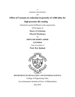 A
DISSERTATION REPORT
ON
Effect of Vacuum on reduction in porosity of A380 alloy for
high pressure die casting
Submitted in partial fulfillment of the requirements
Of the degree of
Master of Technology
(Physical Metallurgy)
By
SHINGADE ROHIT ASHOK
(121326016)
Under the Guidance of
Prof. M.J. Rathod
DEPARTMENT OF METALLURGY AND MATERIALS SCIENCE
College of Engineering, Pune
(An Autonomous Institute of Govt. of Maharashtra)
July-2015
 