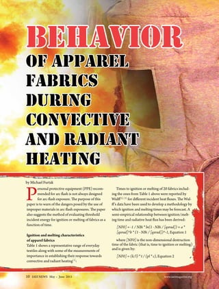 10 IAEI NEWS May . June 2015					 www.iaeimagazine.org
Personal protective equipment (PPE) recom-
mended for arc flash is not always designed
for arc-flash exposure. The purpose of this
paper is to warn of the dangers posed by the use of
improper materials in arc-flash exposures. The paper
also suggests the method of evaluating threshold
incident energy for ignition or melting of fabrics as a
function of time.
Ignition and melting characteristics
of apparel fabrics
Table 1 shows a representative range of everyday
textiles along with some of the measurements of
importance in establishing their response towards
convective and radiant heating[1]
:
Times to ignition or melting of 20 fabrics includ-
ing the ones from Table 1 above were reported by
Wulff[2], [3]
for different incident heat fluxes. The Wul-
ff’s data have been used to develop a methodology by
which ignition and melting times may be forecast. A
semi-empirical relationship between ignition/melt-
ing time and radiative heat flux has been derived:
[NF0] = -1 / NBi * ln(1 - NBi / [qxrad]) + a *
[qxrad]^b * (1 - NBi / [qxrad])^-1, Equation 1
where [NF0] is the non-dimensional destruction
time of the fabric (that is, time to ignition or melting)
and is given by:
[NF0] = (k/l) * t / (pl * c), Equation 2
Behavior
of Apparel
Fabrics
during
Convective
and Radiant
Heating
by Michael Furtak
10 IAEI NEWS May . June 2015					 www.iaeimagazine.org
 