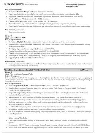 SHIVANI GUPTA- Senior Executive shivani120488@gmail.com
+91-9582541780
Role/Responsibilities:-
 Worked as a Business Analyst for Nucleus Software, for 8 months.
 Experience of client interaction and effective way of presentation and communication at client location UK.
 Responsible for Client interaction and gathering the requirements from clients for the enhancement of the product.
 Handling RQA and PRS documentation for all SRS countries.
 Creating Release Scope sheet, defect log tracker sheet and TDD document.
 Prepared understanding documents, Process Mapping documents, pertaining to requirements gathering.
 Experience in Functional testing and Sanity testing and prepared test cases on the basis of business and system understanding.
Achievements/Accolades:-
 Client appreciation mails.
Project 3
Client: General Motors (GM)
Role/Responsibilities:-
 Worked as a PL/SQL Technical consultant for Nucleus Software, for the last 1 year and 6 months.
 Handling Development and Support for Germany, UK, Austria, China, Brazil, France, Belgium implementations for Lending
and Collections Module.
 Developing Reports and Letters using SQL Developer and COGNOS.
 Creating List and Crosstab reports and letters using COGNOS 8.0 and 10.2.1.
 Creating and maintaining daily as well as periodic Tracker sheets for issues tracking, effort estimation for reporting purpose.
 Handling Unit testing, Peer Testing and Sanity Testing, with preparing the test cases based on the Change request.
 Supporting both the Release and Sustain Project team.
Achievements/Accolades:-
 Client appreciation mails and Nucleite of the Month Award for providing the quality of code for Meritel Letters for Austria and
Germany countries effectively and efficiently.
Work Experience (Infosys from NOV-2010 to FEB-2013) 2.4 Years
Project 1
Client: PricewaterhouseCoopers (PwC)
Project Description:-
PwC uses PeopleSoft HCM for managing data of their employees globally. The system undergoes version upgrades, applying of
Oracle delivered fixes and patches and customizations. It also involves code fixes to the existing system and thorough testing of
various PeopleSoft modules.
Role/Responsibilities:-
 Been a PeopleSoft HCM 8.9 Technical consultant for Infosys Limited, for the 18 months.
 Handling Development & Production Support for one of the biggest Audit Firms, for European Middle East Asia and
Canada/Mexico implementations.
 Responsible for providing effective technical support & solutions to the client - including documentation for the Modules
covered under Support Contract.
 Managed a team of 4, after initializing and building the Primary Support Team for the client from Mangalore DC.
 Create and maintain daily as well as periodic Tracker sheets for issues tracking, effort estimation and reporting purpose.
 Gathering requirements for problem tickets, resolving issue & queries and proposing solutions for production and system
problems, implementing solutions.
 Coordinated between client, onsite & offshore team in ticket resolution as well as on production moves (deployment).
 Identified the bugs in customized app engines programs and fixed permanent solution.
 Part of the PeopleSoft Mangalore training group, for guiding and assisting New Joiners, by transferring knowledge according to
Client Requirements.
Achievements/Accolades:-
 Client appreciation mails for handling eCompensation Upload KRs (Knowledge Transfer for minor upgrades to Existing
system).
 Nominated for “SPOT” Award for showcasing the excellence in providing technical support for PeopleSoft HCM Modules.
 A 'Pat on the Back' from the offshore Support Manager for efficient and effective Ticket handling and closure by the team.
 
