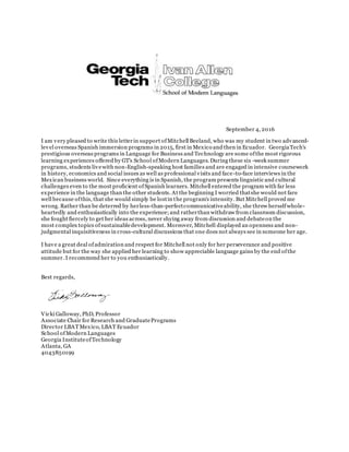 September 4, 2016
I am very pleased to write this letterin support ofMitchell Beeland, who was my student in two advanced-
level overseas Spanish immersion programs in 2015, first in Mexico and then in Ecuador. GeorgiaTech's
prestigious overseas programs in Language for Business and Technology are some ofthe most rigorous
learning experiences offered by GT's School ofModern Languages. During these six -week summer
programs, students livewith non-English-speaking host families and are engaged in intensive coursework
in history, economics and social issues as well as professional visits and face-to-face interviews in the
Mexican business world. Since everything is in Spanish, the program presents linguistic and cultural
challenges even to the most proficient ofSpanish learners. Mitchell entered the program with far less
experience in the language than the other students. At the beginning I worried thatshe would not fare
well because ofthis, that she would simply be lostin the program's intensity. But Mitchell proved me
wrong. Rather than be deterred by herless-than-perfectcommunicativeability, she threw herselfwhole-
heartedly and enthusiastically into the experience;and ratherthan withdraw from classroom discussion,
she fought fiercely to get her ideas across, never shying away from discussion and debateon the
most complex topics ofsustainabledevelopment. Moreover, Mitchell displayed an openness and non-
judgmental inquisitiveness in cross-cultural discussions that one does not always see in someone her age.
I have a great deal ofadmiration and respect for Mitchell not only for her perseverance and positive
attitude but for the way she applied her learning to show appreciable language gains by the end ofthe
summer. I recommend her to you enthusiastically.
Best regards,
Vicki Galloway, PhD, Professor
Associate Chair for Research and GraduatePrograms
Director LBATMexico, LBAT Ecuador
School ofModern Languages
Georgia InstituteofTechnology
Atlanta, GA
4043850199
 