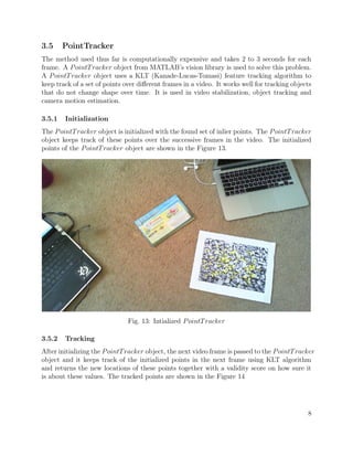 3.5 PointTracker
The method used thus far is computationally expensive and takes 2 to 3 seconds for each
frame. A PointTracker object from MATLAB’s vision library is used to solve this problem.
A PointTracker object uses a KLT (Kanade-Lucas-Tomasi) feature tracking algorithm to
keep track of a set of points over diﬀerent frames in a video. It works well for tracking objects
that do not change shape over time. It is used in video stabilization, object tracking and
camera motion estimation.
3.5.1 Initialization
The PointTracker object is initialized with the found set of inlier points. The PointTracker
object keeps track of these points over the successive frames in the video. The initialized
points of the PointTracker object are shown in the Figure 13.
Fig. 13: Intialized PointTracker
3.5.2 Tracking
After initializing the PointTracker object, the next video frame is passed to the PointTracker
object and it keeps track of the initialized points in the next frame using KLT algorithm
and returns the new locations of these points together with a validity score on how sure it
is about these values. The tracked points are shown in the Figure 14
8
 