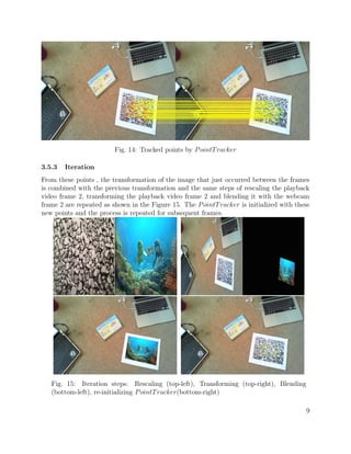 Fig. 14: Tracked points by PointTracker
3.5.3 Iteration
From these points , the transformation of the image that just occurred between the frames
is combined with the previous transformation and the same steps of rescaling the playback
video frame 2, transforming the playback video frame 2 and blending it with the webcam
frame 2 are repeated as shown in the Figure 15. The PointTracker is initialized with these
new points and the process is repeated for subsequent frames.
Fig. 15: Iteration steps: Rescaling (top-left), Transforming (top-right), Blending
(bottom-left), re-initializing PointTracker(bottom-right)
9
 