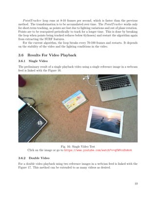 PointTracker loop runs at 8-10 frames per second, which is faster than the previous
method. The transformation is to be accumulated over time. The PointTracker works only
for short-term tracking, as points are lost due to lighting variations and out of plane rotation.
Points are to be reacquired periodically to track for a longer time. This is done by breaking
the loop when points being tracked reduces below 6(chosen) and restart the algorithm again
from extracting the SURF features.
For the current algorithm, the loop breaks every 70-100 frames and restarts. It depends
on the stability of the video and the lighting conditions in the video.
3.6 Results For Video Playback
3.6.1 Single Video
The preliminary result of a single playback video using a single reference image in a webcam
feed is linked with the Figure 16.
Fig. 16: Single Video Test
Click on the image or go to https://www.youtube.com/watch?v=qCWVcxSxAo4
3.6.2 Double Video
For a double video playback using two reference images in a webcam feed is linked with the
Figure 17. This method can be extended to as many videos as desired.
10
 