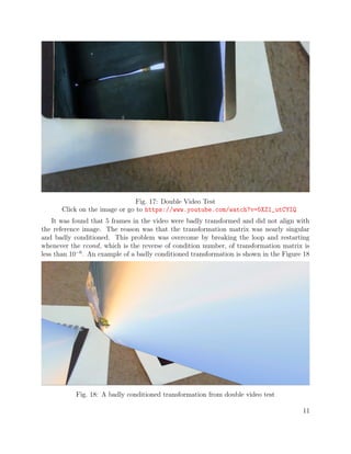 Fig. 17: Double Video Test
Click on the image or go to https://www.youtube.com/watch?v=5XZ1_utCYIQ
It was found that 5 frames in the video were badly transformed and did not align with
the reference image. The reason was that the transformation matrix was nearly singular
and badly conditioned. This problem was overcome by breaking the loop and restarting
whenever the rcond, which is the reverse of condition number, of transformation matrix is
less than 10−6
. An example of a badly conditioned transformation is shown in the Figure 18
Fig. 18: A badly conditioned transformation from double video test
11
 
