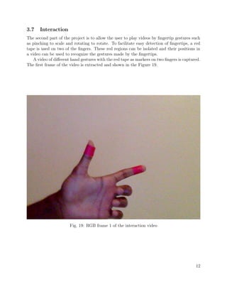 3.7 Interaction
The second part of the project is to allow the user to play videos by ﬁngertip gestures such
as pinching to scale and rotating to rotate. To facilitate easy detection of ﬁngertips, a red
tape is used on two of the ﬁngers. These red regions can be isolated and their positions in
a video can be used to recognize the gestures made by the ﬁngertips.
A video of diﬀerent hand gestures with the red tape as markers on two ﬁngers is captured.
The ﬁrst frame of the video is extracted and shown in the Figure 19.
Fig. 19: RGB frame 1 of the interaction video
12
 