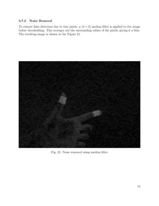 3.7.2 Noise Removal
To remove false detection due to tiny pixels, a (3 × 3) median ﬁlter is applied to the image
before thresholding. This averages out the surrounding values of the pixels, giving it a blur.
The resulting image is shown in the Figure 21.
Fig. 21: Noise removed using median ﬁlter
14
 