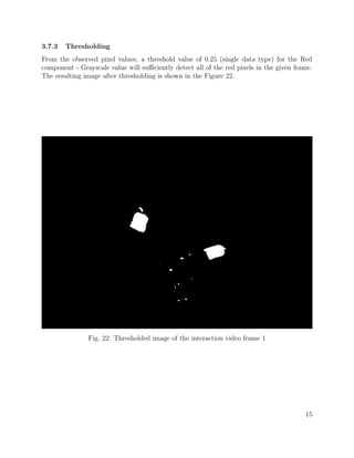 3.7.3 Thresholding
From the observed pixel values, a threshold value of 0.25 (single data type) for the Red
component - Grayscale value will suﬃciently detect all of the red pixels in the given frame.
The resulting image after thresholding is shown in the Figure 22.
Fig. 22: Thresholded image of the interaction video frame 1
15
 