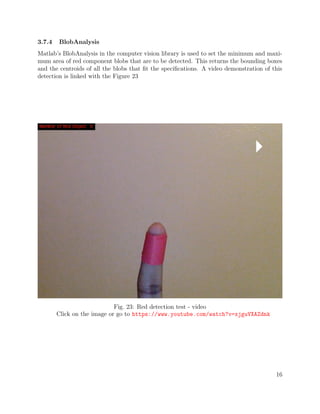 3.7.4 BlobAnalysis
Matlab’s BlobAnalysis in the computer vision library is used to set the minimum and maxi-
mum area of red component blobs that are to be detected. This returns the bounding boxes
and the centroids of all the blobs that ﬁt the speciﬁcations. A video demonstration of this
detection is linked with the Figure 23
Fig. 23: Red detection test - video
Click on the image or go to https://www.youtube.com/watch?v=xjguVXAZdnk
16
 