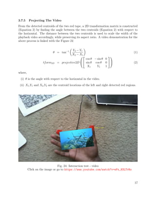 3.7.5 Projecting The Video
From the detected centroids of the two red tape, a 2D transformation matrix is constructed
(Equation 2) by ﬁnding the angle between the two centroids (Equation 2) with respect to
the horizontal. The distance between the two centroids is used to scale the width of the
playback video accordingly, while preserving its aspect ratio. A video demonstration for the
above process is linked with the Figure 24
θ = tan−1 Y2 − Y1
X2 − X1
(1)
tform2D = projective2D




cos θ − sin θ 0
sin θ cos θ 0
X1 Y1 1



 (2)
where,
(i) θ is the angle with respect to the horizontal in the video.
(ii) X1,Y1 and X2,Y2 are the centroid locations of the left and right detected red regions.
Fig. 24: Interaction test - video
Click on the image or go to https://www.youtube.com/watch?v=ePx_H3LTvRo
17
 