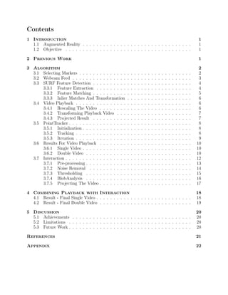 Contents
1 Introduction 1
1.1 Augmented Reality . . . . . . . . . . . . . . . . . . . . . . . . . . . . . . . . 1
1.2 Objective . . . . . . . . . . . . . . . . . . . . . . . . . . . . . . . . . . . . . 1
2 Previous Work 1
3 Algorithm 2
3.1 Selecting Markers . . . . . . . . . . . . . . . . . . . . . . . . . . . . . . . . . 2
3.2 Webcam Feed . . . . . . . . . . . . . . . . . . . . . . . . . . . . . . . . . . . 3
3.3 SURF Feature Detection . . . . . . . . . . . . . . . . . . . . . . . . . . . . . 4
3.3.1 Feature Extraction . . . . . . . . . . . . . . . . . . . . . . . . . . . . 4
3.3.2 Feature Matching . . . . . . . . . . . . . . . . . . . . . . . . . . . . . 5
3.3.3 Inlier Matches And Transformation . . . . . . . . . . . . . . . . . . . 6
3.4 Video Playback . . . . . . . . . . . . . . . . . . . . . . . . . . . . . . . . . . 6
3.4.1 Rescaling The Video . . . . . . . . . . . . . . . . . . . . . . . . . . . 6
3.4.2 Transforming Playback Video . . . . . . . . . . . . . . . . . . . . . . 7
3.4.3 Projected Result . . . . . . . . . . . . . . . . . . . . . . . . . . . . . 7
3.5 PointTracker . . . . . . . . . . . . . . . . . . . . . . . . . . . . . . . . . . . . 8
3.5.1 Initialization . . . . . . . . . . . . . . . . . . . . . . . . . . . . . . . . 8
3.5.2 Tracking . . . . . . . . . . . . . . . . . . . . . . . . . . . . . . . . . . 8
3.5.3 Iteration . . . . . . . . . . . . . . . . . . . . . . . . . . . . . . . . . . 9
3.6 Results For Video Playback . . . . . . . . . . . . . . . . . . . . . . . . . . . 10
3.6.1 Single Video . . . . . . . . . . . . . . . . . . . . . . . . . . . . . . . . 10
3.6.2 Double Video . . . . . . . . . . . . . . . . . . . . . . . . . . . . . . . 10
3.7 Interaction . . . . . . . . . . . . . . . . . . . . . . . . . . . . . . . . . . . . . 12
3.7.1 Pre-processing . . . . . . . . . . . . . . . . . . . . . . . . . . . . . . . 13
3.7.2 Noise Removal . . . . . . . . . . . . . . . . . . . . . . . . . . . . . . 14
3.7.3 Thresholding . . . . . . . . . . . . . . . . . . . . . . . . . . . . . . . 15
3.7.4 BlobAnalysis . . . . . . . . . . . . . . . . . . . . . . . . . . . . . . . 16
3.7.5 Projecting The Video . . . . . . . . . . . . . . . . . . . . . . . . . . . 17
4 Combining Playback with Interaction 18
4.1 Result - Final Single Video . . . . . . . . . . . . . . . . . . . . . . . . . . . . 18
4.2 Result - Final Double Video . . . . . . . . . . . . . . . . . . . . . . . . . . . 19
5 Discussion 20
5.1 Achievements . . . . . . . . . . . . . . . . . . . . . . . . . . . . . . . . . . . 20
5.2 Limitations . . . . . . . . . . . . . . . . . . . . . . . . . . . . . . . . . . . . 20
5.3 Future Work . . . . . . . . . . . . . . . . . . . . . . . . . . . . . . . . . . . . 20
References 21
Appendix 22
 