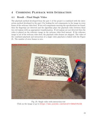 4 Combining Playback with Interaction
4.1 Result - Final Single Video
The playback method developed from the part 1 of the project is combined with the inter-
action method developed in the part 2 by looking for red components in the image in every
frame of the webcam video feed. If two red components meeting the speciﬁcations are found,
then the ﬁngertips are detected and the algorithm plays the playback video between those
two red regions with an appropriate transformation. If red regions are not detected then the
video is played on the reference image in the webcam video feed instead. If the reference
image is out of the webcam video feed, the playback video frames are skipped. The video of
the combined playback and interaction of a single video playback is linked with the Figure
25. The number of error frames is zero.
Fig. 25: Single video with interaction test
Click on the image or go to https://www.youtube.com/watch?v=G69nCvYhJGA
18
 