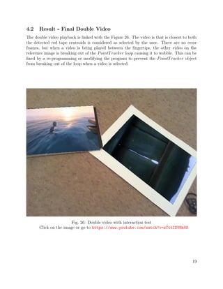 4.2 Result - Final Double Video
The double video playback is linked with the Figure 26. The video is that is closest to both
the detected red tape centroids is considered as selected by the user. There are no error
frames, but when a video is being played between the ﬁngertips, the other video on the
reference image is breaking out of the PointTracker loop causing it to wobble. This can be
ﬁxed by a re-programming or modifying the program to prevent the PointTracker object
from breaking out of the loop when a video is selected.
Fig. 26: Double video with interaction test
Click on the image or go to https://www.youtube.com/watch?v=zTttISVHhV8
19
 