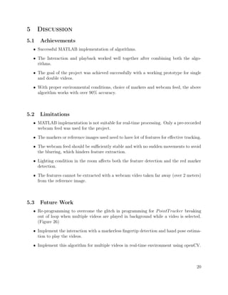 5 Discussion
5.1 Achievements
• Successful MATLAB implementation of algorithms.
• The Interaction and playback worked well together after combining both the algo-
rithms.
• The goal of the project was achieved successfully with a working prototype for single
and double videos.
• With proper environmental conditions, choice of markers and webcam feed, the above
algorithm works with over 90% accuracy.
5.2 Limitations
• MATLAB implementation is not suitable for real-time processing. Only a pre-recorded
webcam feed was used for the project.
• The markers or reference images used need to have lot of features for eﬀective tracking.
• The webcam feed should be suﬃciently stable and with no sudden movements to avoid
the blurring, which hinders feature extraction.
• Lighting condition in the room aﬀects both the feature detection and the red marker
detection.
• The features cannot be extracted with a webcam video taken far away (over 2 meters)
from the reference image.
5.3 Future Work
• Re-programming to overcome the glitch in programming for PointTracker breaking
out of loop when multiple videos are played in background while a video is selected.
(Figure 26)
• Implement the interaction with a markerless ﬁngertip detection and hand pose estima-
tion to play the videos.
• Implement this algorithm for multiple videos in real-time environment using openCV.
20
 