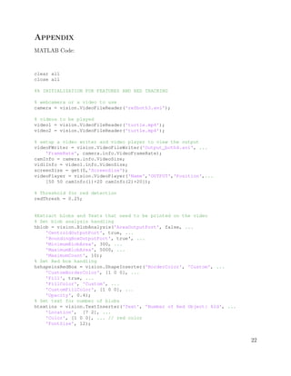 Appendix
MATLAB Code:
clear all
close all
%% INITIALIZATION FOR FEATURES AND RED TRACKING
% webcamera or a video to use
camera = vision.VideoFileReader('refboth3.avi');
% videos to be played
video1 = vision.VideoFileReader('turtle.mp4');
video2 = vision.VideoFileReader('turtle.mp4');
% setup a video writer and video player to view the output
videoFWriter = vision.VideoFileWriter('Output_both4.avi', ...
'FrameRate', camera.info.VideoFrameRate);
camInfo = camera.info.VideoSize;
vid1Info = video1.info.VideoSize;
screenSize = get(0,'ScreenSize');
videoPlayer = vision.VideoPlayer('Name','OUTPUT','Position',...
[50 50 camInfo(1)+20 camInfo(2)+20]);
% Threshold for red detection
redThresh = 0.25;
%Extract blobs and Texts that need to be printed on the video
% Set blob analysis handling
hblob = vision.BlobAnalysis('AreaOutputPort', false, ...
'CentroidOutputPort', true, ...
'BoundingBoxOutputPort', true', ...
'MinimumBlobArea', 300, ...
'MaximumBlobArea', 5000, ...
'MaximumCount', 10);
% Set Red box handling
hshapeinsRedBox = vision.ShapeInserter('BorderColor', 'Custom', ...
'CustomBorderColor', [1 0 0], ...
'Fill', true, ...
'FillColor', 'Custom', ...
'CustomFillColor', [1 0 0], ...
'Opacity', 0.4);
% Set text for number of blobs
htextins = vision.TextInserter('Text', 'Number of Red Object: %2d', ...
'Location', [7 2], ...
'Color', [1 0 0], ... // red color
'FontSize', 12);
22
 