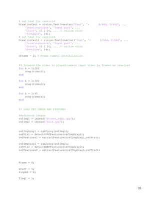 % set text for centroid
htextinsCent = vision.TextInserter('Text', '+ X:%4d, Y:%4d', ...
'LocationSource', 'Input port', ...
'Color', [1 1 0], ... // yellow color
'FontSize', 14);
% set text for centroid
htextinsCent2 = vision.TextInserter('Text', '+ X:%4d, Y:%4d', ...
'LocationSource', 'Input port', ...
'Color', [1 1 0], ... // yellow color
'FontSize', 14);
nFrame = 0; % Frame number initialization
%% forward the video to played/camera input video by frames as required
for k = 1:200
step(video1);
end
for k = 1:300
step(video2);
end
for k = 1:45
step(camera);
end
%% LOAD REF IMAGE AND FEATURES
%Reference images
refImg1 = imread('stones_edit.jpg');
refImg2 = imread('book.jpg');
refImgGray1 = rgb2gray(refImg1);
refPts1 = detectSURFFeatures(refImgGray1);
refFeatures1 = extractFeatures(refImgGray1,refPts1);
refImgGray2 = rgb2gray(refImg2);
refPts2 = detectSURFFeatures(refImgGray2);
refFeatures2 = extractFeatures(refImgGray2,refPts2);
Frame = 0;
start = 1;
looped = 0;
flag1 = 1;
23
 