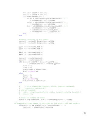 centerX = centX + centerX;
centerY = centY + centerY;
if(length(bbox(:,1)) >1 )
scaleX = uint16(abs(double(centroid(2,1))...
− double(centroid(1,1))));
scaleY = uint16(abs(double(centroid(2,2))...
− double(centroid(1,2))));
dist = uint16(((abs(double(centroid(2,1))...
− double(centroid(1,1))))^2 ...
+ (abs(double(centroid(1,2)))...
− double(centroid(2,2)))^2)^.5);
end
end
%Display Centroid of all shapes
centerX = centerX/ length(bbox(:,1));
centerY = centerY/ length(bbox(:,1));
yy1= refTransform1.T(3,2);
yy2= refTransform2.T(3,2);
xx1= refTransform1.T(3,1);
xx2= refTransform2.T(3,1);
centerX = single(centerX);
centerY = single(centerY);
if( (centerX−xx1)^2 + (centerY−yy1)^2 ...
> (centerX−xx2)^2 + (centerY−yy2)^2)
flag1 = 1;
flag2 = 0;
videoFrame0 = videoFrame2;
disp('picked2');
else
flag1 = 0;
flag2 = 1;
disp('picked1');
videoFrame0 = videoFrame1;
end
% vidIn = step(htextinsCent2, vidIn, [centerX centerY],
% [centerX−6 centerY−9]);
% DISPLAY SCALING
% vidIn = step(htextinsCent2, vidIn, [scaleX scaleY], [scaleX−6
% scaleY−9]);
% Count the number of blobs
vidIn = step(htextins, vidIn, uint8(length(bbox(:,1))));
%% Scaling my video image to be played to the size of the red objects
if(scaleX ~=0 && scaleY~=0 && length(bbox(:,1))>1)
ImgScaleY = size(videoFrame0,1);
25
 
