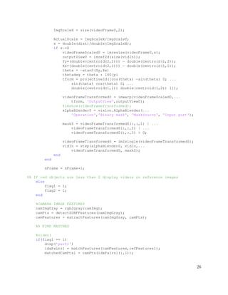 ImgScaleX = size(videoFrame0,2);
ActualScale = ImgScaleX/ImgScaleY;
s = double(dist)/double(ImgScaleX);
if s~=0
videoFrameScaled0 = imresize(videoFrame0,s);
outputView0 = imref2d(size(vidIn));
Yy=(double(centroid(2,2))) − double(centroid(1,2));
Xx=(double(centroid(2,1))) − double(centroid(1,1));
theta = −atan2(Yy,Xx)
thetadeg = theta * 180/pi
tform = projective2d([cos(theta) −sin(theta) 0; ...
sin(theta) cos(theta) 0; ...
double(centroid(1,1)) double(centroid(1,2)) 1]);
videoFrameTransformed0 = imwarp(videoFrameScaled0,...
tform, 'OutputView',outputView0);
%imshow(videoFrameTransformed);
alphaBlender0 = vision.AlphaBlender(...
'Operation','Binary mask', 'MaskSource', 'Input port');
mask0 = videoFrameTransformed0(:,:,1) | ...
videoFrameTransformed0(:,:,2) | ...
videoFrameTransformed0(:,:,3) > 0;
videoFrameTransformed0 = im2single(videoFrameTransformed0);
vidIn = step(alphaBlender0, vidIn,...
videoFrameTransformed0, mask0);
end
end
nFrame = nFrame+1;
%% If red objects are less than 2 display videos on reference images
else
flag1 = 1;
flag2 = 1;
end
%CAMERA IMAGE FEATURES
camImgGray = rgb2gray(camImg);
camPts = detectSURFFeatures(camImgGray);
camFeatures = extractFeatures(camImgGray, camPts);
%% FIND MATCHES
%video1
if(flag1 == 1)
disp('part1')
idxPairs1 = matchFeatures(camFeatures,refFeatures1);
matchedCamPts1 = camPts(idxPairs1(:,1));
26
 