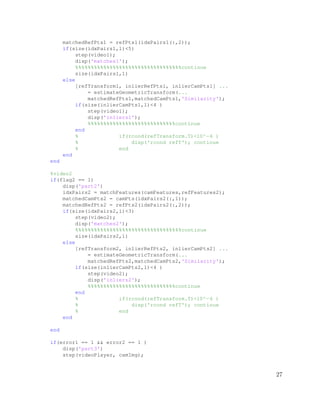matchedRefPts1 = refPts1(idxPairs1(:,2));
if(size(idxPairs1,1)<5)
step(video1);
disp('matches1');
%%%%%%%%%%%%%%%%%%%%%%%%%%%%%%%%%%continue
size(idxPairs1,1)
else
[refTransform1, inlierRefPts1, inlierCamPts1] ...
= estimateGeometricTransform(...
matchedRefPts1,matchedCamPts1,'Similarity');
if(size(inlierCamPts1,1)<4 )
step(video1);
disp('inliers1');
%%%%%%%%%%%%%%%%%%%%%%%%%%%%continue
end
% if(rcond(refTransform.T)<10^−6 )
% disp('rcond refT'); continue
% end
end
end
%video2
if(flag2 == 1)
disp('part2')
idxPairs2 = matchFeatures(camFeatures,refFeatures2);
matchedCamPts2 = camPts(idxPairs2(:,1));
matchedRefPts2 = refPts2(idxPairs2(:,2));
if(size(idxPairs2,1)<3)
step(video2);
disp('matches2');
%%%%%%%%%%%%%%%%%%%%%%%%%%%%%%%%%%continue
size(idxPairs2,1)
else
[refTransform2, inlierRefPts2, inlierCamPts2] ...
= estimateGeometricTransform(...
matchedRefPts2,matchedCamPts2,'Similarity');
if(size(inlierCamPts2,1)<4 )
step(video2);
disp('inliers2');
%%%%%%%%%%%%%%%%%%%%%%%%%%%%continue
end
% if(rcond(refTransform.T)<10^−6 )
% disp('rcond refT'); continue
% end
end
end
if(error1 == 1 && error2 == 1 )
disp('part3')
step(videoPlayer, camImg);
27
 