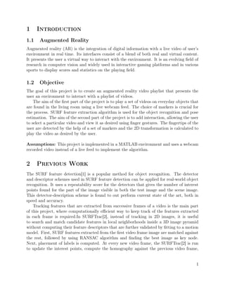 1 Introduction
1.1 Augmented Reality
Augmented reality (AR) is the integration of digital information with a live video of user’s
environment in real time. Its interfaces consist of a blend of both real and virtual content.
It presents the user a virtual way to interact with the environment. It is an evolving ﬁeld of
research in computer vision and widely used in interactive gaming platforms and in various
sports to display scores and statistics on the playing ﬁeld.
1.2 Objective
The goal of this project is to create an augmented reality video playlist that presents the
user an environment to interact with a playlist of videos.
The aim of the ﬁrst part of the project is to play a set of videos on everyday objects that
are found in the living room using a live webcam feed. The choice of markers is crucial for
the process. SURF feature extraction algorithm is used for the object recognition and pose
estimation. The aim of the second part of the project is to add interaction, allowing the user
to select a particular video and view it as desired using ﬁnger gestures. The ﬁngertips of the
user are detected by the help of a set of markers and the 2D transformation is calculated to
play the video as desired by the user.
Assumptions: This project is implemented in a MATLAB environment and uses a webcam
recorded video instead of a live feed to implement the algorithm.
2 Previous Work
The SURF feature detection[1] is a popular method for object recognition. The detector
and descriptor schemes used in SURF feature detection can be applied for real-world object
recognition. It uses a repeatability score for the detectors that gives the number of interest
points found for the part of the image visible in both the test image and the scene image.
This detector-description scheme is found to out perform current state of the art, both in
speed and accuracy.
Tracking features that are extracted from successive frames of a video is the main part
of this project, where computationally eﬃcient way to keep track of the features extracted
in each frame is required.In SURFTrac[2], instead of tracking in 2D images, it is useful
to search and match candidate features in local neighborhoods inside a 3D image pyramid
without computing their feature descriptors that are further validated by ﬁtting to a motion
model. First, SURF features extracted from the ﬁrst video frame image are matched against
the rest, followed by using RANSAC algorithm and ﬁnding the best image as key node.
Next, placement of labels is computed. At every new video frame, the SURFTrac[2] is run
to update the interest points, compute the homography against the previous video frame,
1
 