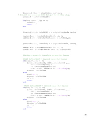 [centroid, bbox] = step(hblob, binFrame);
% Convert the centroids into Integer for further steps
centroid = uint16(centroid);
if(length(bbox(:,1)) >= 2)
looped = 1;
break;
end
[trackedPoints2, isValid2] = step(pointTracker2, camImg);
newValidLoc2 = trackedPoints2(isValid2,:);
oldValidLoc2 = inlierCamPts2.Location(isValid2,:);
[trackedPoints1, isValid1] = step(pointTracker1, camImg);
newValidLoc1 = trackedPoints1(isValid1,:);
oldValidLoc1 = inlierCamPts1.Location(isValid1,:);
%Estimate geometric transform between two frames
%MUST HAVE ATLEAST 4 tracked points b/w frames
if(nnz(isValid1) >= 6)
[trackingTransform1, oldInlierLocations1 ,...
newInlierLocations1] =...
estimateGeometricTransform(...
oldValidLoc1, newValidLoc1,'Similarity');
disp(nnz(isValid1));
else
disp('nnz');
disp(nnz(isValid1));
nz = −1;
break;
end
%MUST HAVE ATLEAST 4 tracked points b/w frames
if(nnz(isValid2) >= 11)
[trackingTransform2, oldInlierLocations2 ,...
newInlierLocations2] =...
estimateGeometricTransform(...
oldValidLoc2, newValidLoc2,'Similarity');
disp(nnz(isValid2));
else
disp('nnz2');
disp(nnz(isValid2));
nz = −1;
break;
end
30
 