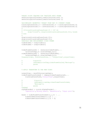 %RESET POINT TRACKER FOR TRACKING NEXT FRAME
setPoints(pointTracker1,newInlierLocations1 );
setPoints(pointTracker2,newInlierLocations2 );
%ACCUMULATE GEOMETRIC TRANSF FROM REF TO CURRENT FRAME
trackingTransform1.T = refTransform1.T * trackingTransform1.T;
trackingTransform2.T = refTransform2.T * trackingTransform2.T;
%
% if(rcond(trackingTransform1.T) < 10^−6)
% disp('rcond'); disp(rcond(trackingTransform1.T)); break
% end
%
disp(rcond(trackingTransform1.T));
disp(rcond(trackingTransform2.T));
%RESCALE NEW REPLACEMENT VIDEO FRAME
videoFrame1 = step(video1);
videoFrame2 = step(video2);
videoFrameScaled1 = imresize(videoFrame1,...
[size(refImg1,1) size(refImg1,2)]);
videoFrameScaled2 = imresize(videoFrame2,...
[size(refImg2,1) size(refImg2,2)]);
%imwarp(video, ScaleTransform,... 'OutputView',outputView);
% figure(1)
% imshowpair(refImg,videoFrameScaled,'Montage');
% pause
% APPLY TRANSFORM TO THE NEW VIDEO
outputView = imref2d(size(camImg));
videoFrameTransformed1 = imwarp(videoFrameScaled1,...
trackingTransform1,'OutputView',outputView);
% figure(1)
% imshowpair(camImg,videoFrameTransformed,
% 'Montage');
% pause
%INSERT
alphaBlender1 = vision.AlphaBlender(...
'Operation','Binary mask', 'MaskSource', 'Input port');
mask1 = videoFrameTransformed1(:,:,1) | ...
videoFrameTransformed1(:,:,2) | ...
videoFrameTransformed1(:,:,3) > 0;
31
 
