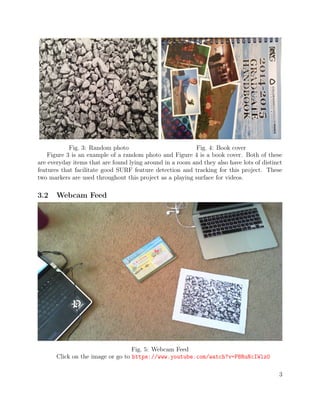 Fig. 3: Random photo Fig. 4: Book cover
Figure 3 is an example of a random photo and Figure 4 is a book cover. Both of these
are everyday items that are found lying around in a room and they also have lots of distinct
features that facilitate good SURF feature detection and tracking for this project. These
two markers are used throughout this project as a playing surface for videos.
3.2 Webcam Feed
Fig. 5: Webcam Feed
Click on the image or go to https://www.youtube.com/watch?v=PBRuNcIWlz0
3
 