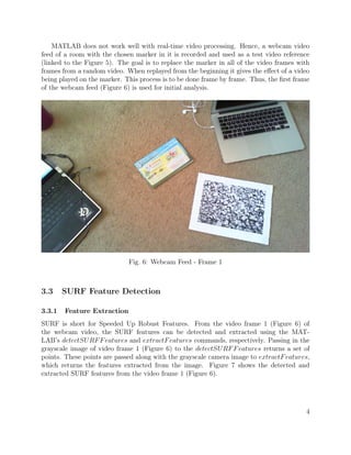 MATLAB does not work well with real-time video processing. Hence, a webcam video
feed of a room with the chosen marker in it is recorded and used as a test video reference
(linked to the Figure 5). The goal is to replace the marker in all of the video frames with
frames from a random video. When replayed from the beginning it gives the eﬀect of a video
being played on the marker. This process is to be done frame by frame. Thus, the ﬁrst frame
of the webcam feed (Figure 6) is used for initial analysis.
Fig. 6: Webcam Feed - Frame 1
3.3 SURF Feature Detection
3.3.1 Feature Extraction
SURF is short for Speeded Up Robust Features. From the video frame 1 (Figure 6) of
the webcam video, the SURF features can be detected and extracted using the MAT-
LAB’s detectSURFFeatures and extractFeatures commands, respectively. Passing in the
grayscale image of video frame 1 (Figure 6) to the detectSURFFeatures returns a set of
points. These points are passed along with the grayscale camera image to extractFeatures,
which returns the features extracted from the image. Figure 7 shows the detected and
extracted SURF features from the video frame 1 (Figure 6).
4
 