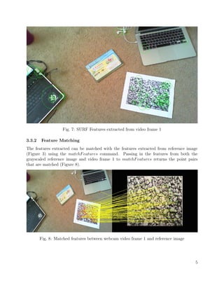 Fig. 7: SURF Features extracted from video frame 1
3.3.2 Feature Matching
The features extracted can be matched with the features extracted from reference image
(Figure 3) using the matchFeatures command. Passing in the features from both the
grayscaled reference image and video frame 1 to matchFeatures returns the point pairs
that are matched (Figure 8).
Fig. 8: Matched features between webcam video frame 1 and reference image
5
 