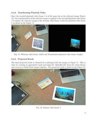 3.4.2 Transforming Playback Video
Since the rescaled playback video frame 1 is of the same size as the reference image (Figure
10), the transformation of the reference image is applied to the rescaled playback video frame
1 to replace the reference image in the webcam video frame 1 with the playback video frame
1 as shown in the Figure 11.
Fig. 11: Webcam video frame 1(left) and Transformed playback video frame 1(right)
3.4.3 Projected Result
The ﬁnal projected result is obtained by combining both the images in Figure 11. This is
done by creating an appropriate mask and using the AlphaBlender from the vision library
and imwarp to blend those images together. The projected result is shown in the Figure 12.
Fig. 12: Output video frame 1
7
 