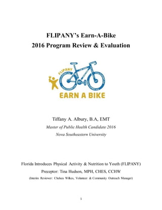 1
FLIPANY’s Earn-A-Bike
2016 Program Review & Evaluation
Tiffany A. Albury, B.A, EMT
Master of Public Health Candidate 2016
Nova Southeastern University
Florida Introduces Physical Activity & Nutrition to Youth (FLIPANY)
Preceptor: Tina Hudson, MPH, CHES, CCHW
(Interim Reviewer: Chelsea Wilkes, Volunteer & Community Outreach Manager)
 
