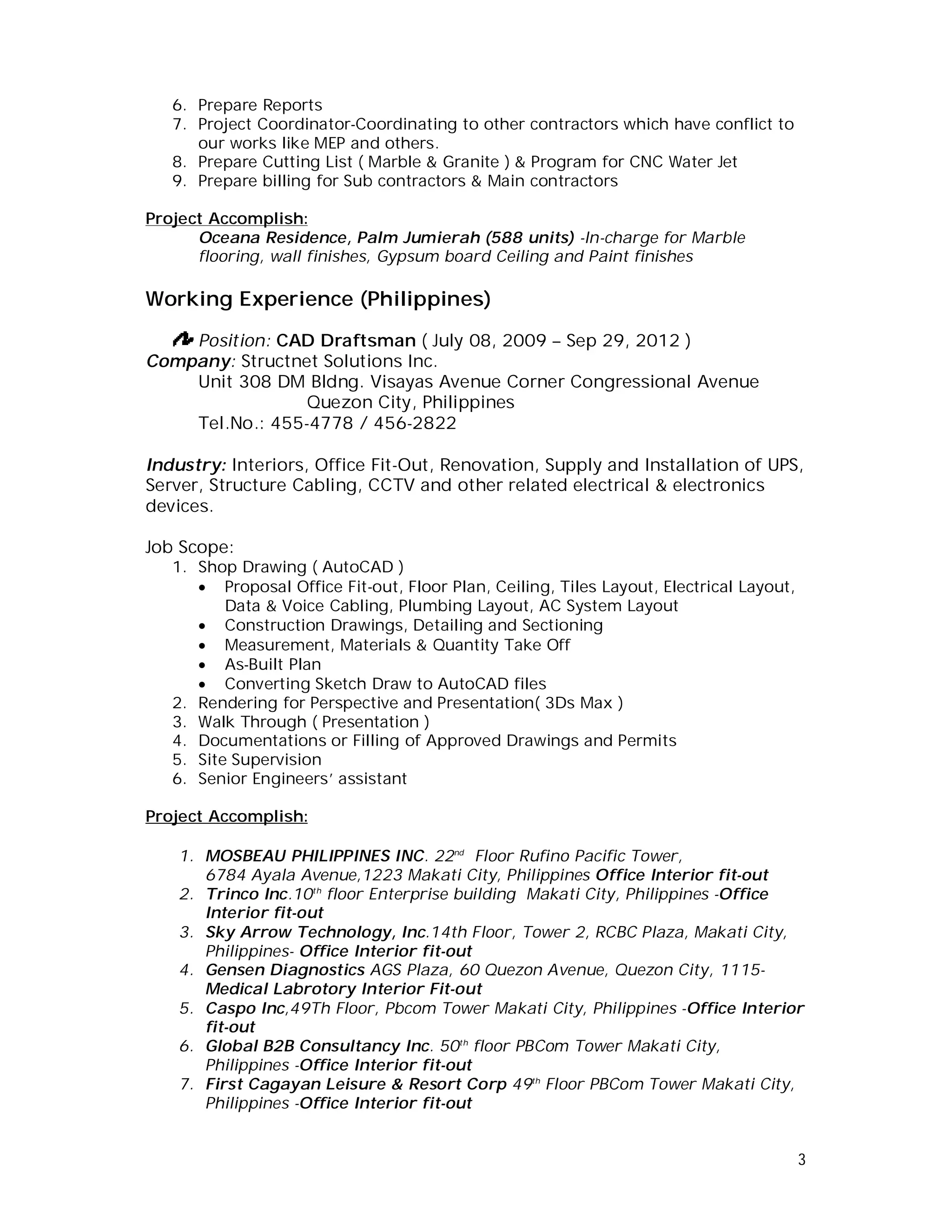 3
6. Prepare Reports
7. Project Coordinator-Coordinating to other contractors which have conflict to
our works like MEP and others.
8. Prepare Cutting List ( Marble & Granite ) & Program for CNC Water Jet
9. Prepare billing for Sub contractors & Main contractors
Project Accomplish:
Oceana Residence, Palm Jumierah (588 units) -In-charge for Marble
flooring, wall finishes, Gypsum board Ceiling and Paint finishes
Working Experience (Philippines)
Position: CAD Draftsman ( July 08, 2009 – Sep 29, 2012 )
Company: Structnet Solutions Inc.
Unit 308 DM Bldng. Visayas Avenue Corner Congressional Avenue
Quezon City, Philippines
Tel.No.: 455-4778 / 456-2822
Industry: Interiors, Office Fit-Out, Renovation, Supply and Installation of UPS,
Server, Structure Cabling, CCTV and other related electrical & electronics
devices.
Job Scope:
1. Shop Drawing ( AutoCAD )
 Proposal Office Fit-out, Floor Plan, Ceiling, Tiles Layout, Electrical Layout,
Data & Voice Cabling, Plumbing Layout, AC System Layout
 Construction Drawings, Detailing and Sectioning
 Measurement, Materials & Quantity Take Off
 As-Built Plan
 Converting Sketch Draw to AutoCAD files
2. Rendering for Perspective and Presentation( 3Ds Max )
3. Walk Through ( Presentation )
4. Documentations or Filling of Approved Drawings and Permits
5. Site Supervision
6. Senior Engineers’ assistant
Project Accomplish:
1. MOSBEAU PHILIPPINES INC. 22nd
Floor Rufino Pacific Tower,
6784 Ayala Avenue,1223 Makati City, Philippines Office Interior fit-out
2. Trinco Inc.10th
floor Enterprise building Makati City, Philippines -Office
Interior fit-out
3. Sky Arrow Technology, Inc.14th Floor, Tower 2, RCBC Plaza, Makati City,
Philippines- Office Interior fit-out
4. Gensen Diagnostics AGS Plaza, 60 Quezon Avenue, Quezon City, 1115-
Medical Labrotory Interior Fit-out
5. Caspo Inc,49Th Floor, Pbcom Tower Makati City, Philippines -Office Interior
fit-out
6. Global B2B Consultancy Inc. 50th
floor PBCom Tower Makati City,
Philippines -Office Interior fit-out
7. First Cagayan Leisure & Resort Corp 49th
Floor PBCom Tower Makati City,
Philippines -Office Interior fit-out
 
