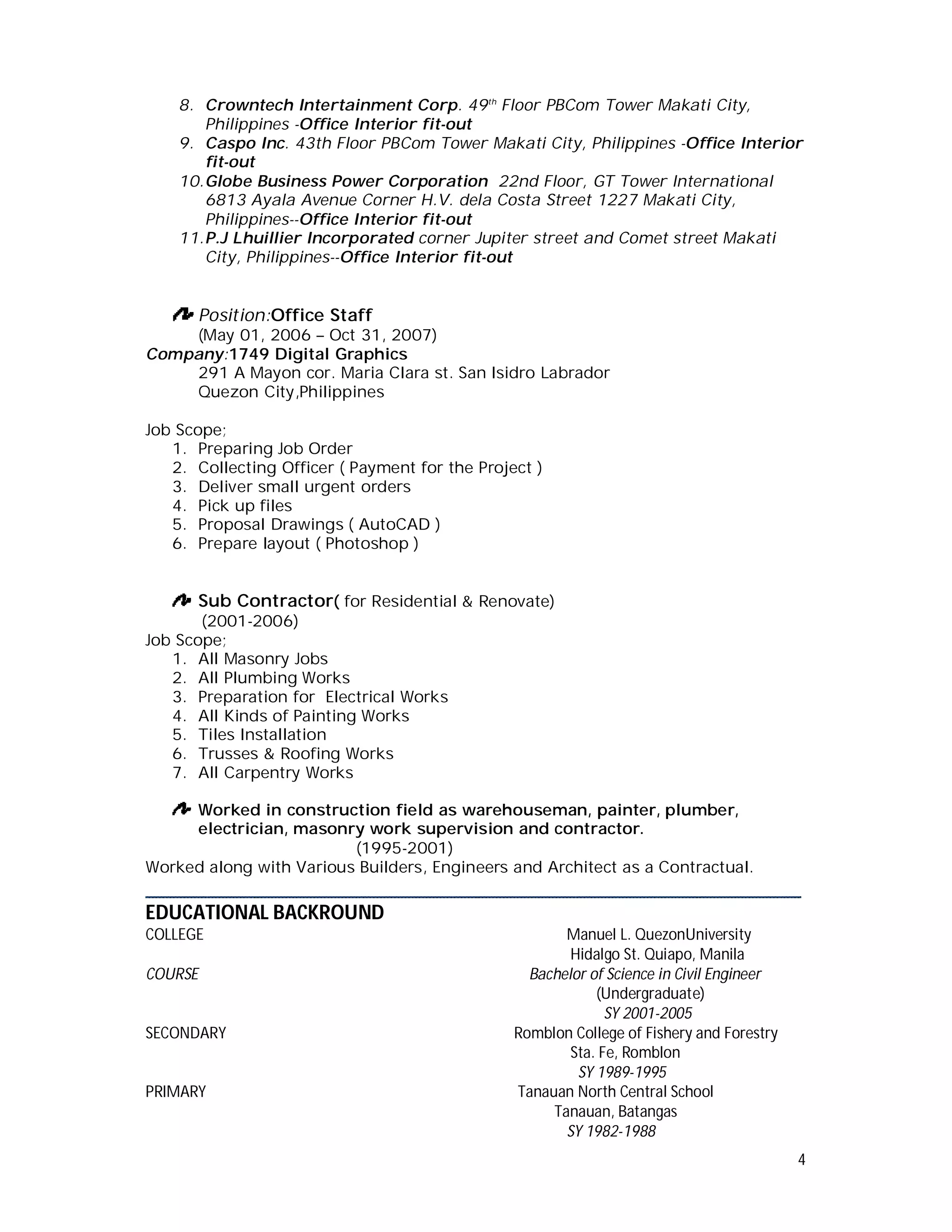 4
8. Crowntech Intertainment Corp. 49th
Floor PBCom Tower Makati City,
Philippines -Office Interior fit-out
9. Caspo Inc. 43th Floor PBCom Tower Makati City, Philippines -Office Interior
fit-out
10.Globe Business Power Corporation 22nd Floor, GT Tower International
6813 Ayala Avenue Corner H.V. dela Costa Street 1227 Makati City,
Philippines--Office Interior fit-out
11.P.J Lhuillier Incorporated corner Jupiter street and Comet street Makati
City, Philippines--Office Interior fit-out
Position:Office Staff
(May 01, 2006 – Oct 31, 2007)
Company:1749 Digital Graphics
291 A Mayon cor. Maria Clara st. San Isidro Labrador
Quezon City,Philippines
Job Scope;
1. Preparing Job Order
2. Collecting Officer ( Payment for the Project )
3. Deliver small urgent orders
4. Pick up files
5. Proposal Drawings ( AutoCAD )
6. Prepare layout ( Photoshop )
Sub Contractor( for Residential & Renovate)
(2001-2006)
Job Scope;
1. All Masonry Jobs
2. All Plumbing Works
3. Preparation for Electrical Works
4. All Kinds of Painting Works
5. Tiles Installation
6. Trusses & Roofing Works
7. All Carpentry Works
Worked in construction field as warehouseman, painter, plumber,
electrician, masonry work supervision and contractor.
(1995-2001)
Worked along with Various Builders, Engineers and Architect as a Contractual.
________________________________________________________________
EDUCATIONAL BACKROUND
COLLEGE Manuel L. QuezonUniversity
Hidalgo St. Quiapo, Manila
COURSE Bachelor of Science in Civil Engineer
(Undergraduate)
SY 2001-2005
SECONDARY Romblon College of Fishery and Forestry
Sta. Fe, Romblon
SY 1989-1995
PRIMARY Tanauan North Central School
Tanauan, Batangas
SY 1982-1988
 