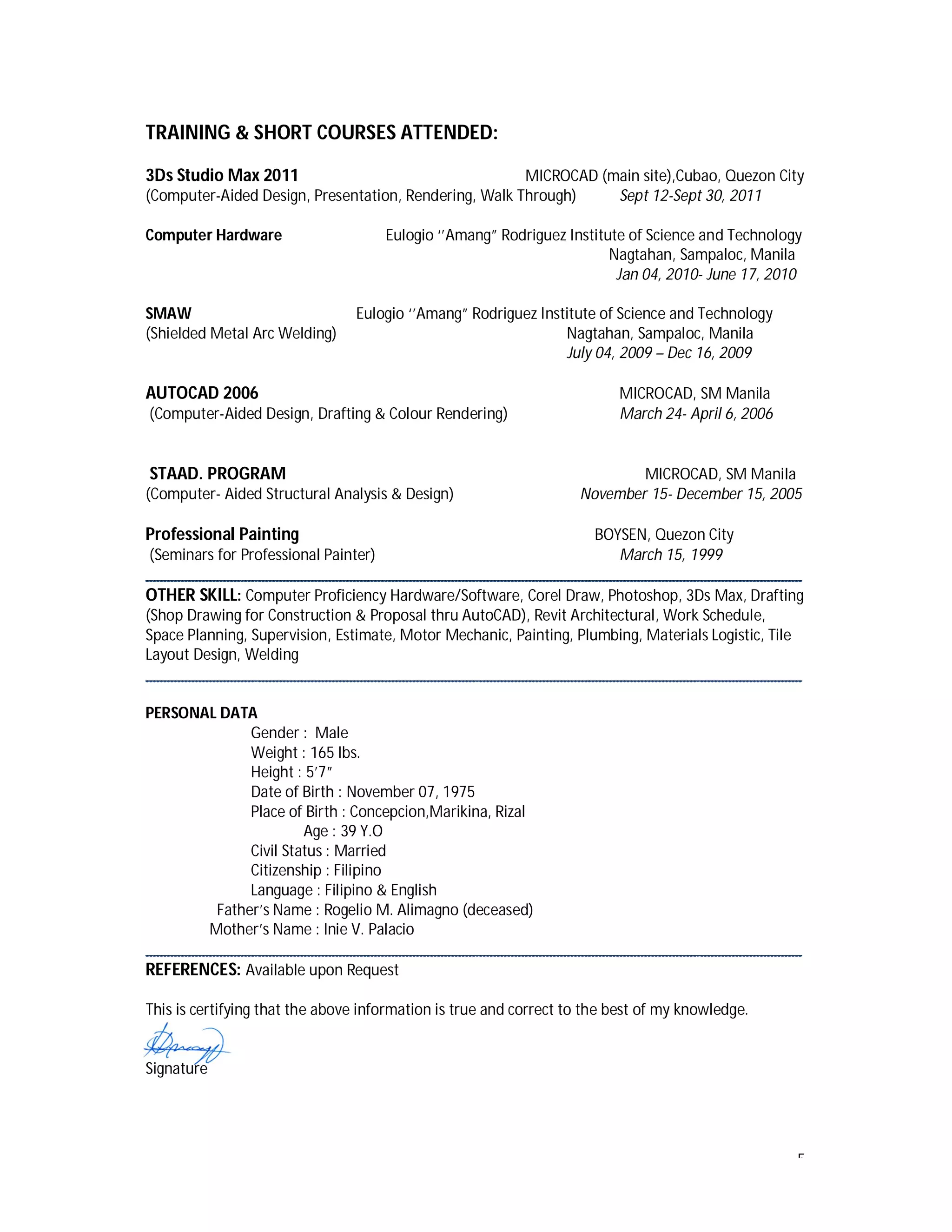 5
TRAINING & SHORT COURSES ATTENDED:
3Ds Studio Max 2011 MICROCAD (main site),Cubao, Quezon City
(Computer-Aided Design, Presentation, Rendering, Walk Through) Sept 12-Sept 30, 2011
Computer Hardware Eulogio ‘’Amang” Rodriguez Institute of Science and Technology
Nagtahan, Sampaloc, Manila
Jan 04, 2010- June 17, 2010
SMAW Eulogio ‘’Amang” Rodriguez Institute of Science and Technology
(Shielded Metal Arc Welding) Nagtahan, Sampaloc, Manila
July 04, 2009 – Dec 16, 2009
AUTOCAD 2006 MICROCAD, SM Manila
(Computer-Aided Design, Drafting & Colour Rendering) March 24- April 6, 2006
STAAD. PROGRAM MICROCAD, SM Manila
(Computer- Aided Structural Analysis & Design) November 15- December 15, 2005
Professional Painting BOYSEN, Quezon City
(Seminars for Professional Painter) March 15, 1999
__________________________________________________________________________________
OTHER SKILL: Computer Proficiency Hardware/Software, Corel Draw, Photoshop, 3Ds Max, Drafting
(Shop Drawing for Construction & Proposal thru AutoCAD), Revit Architectural, Work Schedule,
Space Planning, Supervision, Estimate, Motor Mechanic, Painting, Plumbing, Materials Logistic, Tile
Layout Design, Welding
__________________________________________________________________________________
PERSONAL DATA
Gender : Male
Weight : 165 lbs.
Height : 5’7”
Date of Birth : November 07, 1975
Place of Birth : Concepcion,Marikina, Rizal
Age : 39 Y.O
Civil Status : Married
Citizenship : Filipino
Language : Filipino & English
Father’s Name : Rogelio M. Alimagno (deceased)
Mother’s Name : Inie V. Palacio
__________________________________________________________________________________
REFERENCES: Available upon Request
This is certifying that the above information is true and correct to the best of my knowledge.
Signature
 