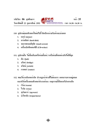 รหัสวิชา 06 สุขศึกษาฯ
วันอาทิตย์ท่ี 22 กุมภาพันธ์ 2552

หน้า 35
เวลา 14.30 - 16.30 น.

110 อุปกรณ์คอมพิวเตอร์ใดต่อไปนี้ จัดเป็นหน่วยรับเข้าและส่งออก
1. เมาส์ (mouse)
2. ฮาร์ดดิสก์ (hard disk)
3. จอภาพแบบสัมผัส (touch screen)
4. เครืองบันทึกแผ่นซีดี (CD-writer)
่
111. อุปกรณ์ใด ใช้เชือมโยงเครือข่ายตังแต่ 3 เครือข่ายทีแตกต่างกันได้ดทสด
่
้
่
ี ่ี ุ
1. ฮับ (hub)
2. บริดจ์ (bridge)
3. สวิตซ์ (switch)
4. เราเตอร์ (router)
112. ขณะใช้งานอินเทอร์เน็ต ปรากฏหน้าต่างทีไม่ตองการ ออกมารบกวนอยูเ่ สมอ
่ ้
และทำให้เครืองคอมพิวเตอร์ทำงานช้าลง เหตุการณ์นเ้ี กิดจากโปรแกรมใด
่
1. เวิรม (worm)
์
2. ไวรัส (virus)
3. สปายแวร์ (spyware)
4. ม้าโทรจัน (trojan horse)

 