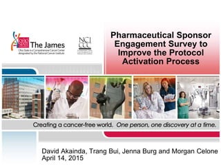 Pharmaceutical Sponsor
Engagement Survey to
Improve the Protocol
Activation Process
David Akainda, Trang Bui, Jenna Burg and Morgan Celone
April 14, 2015
 