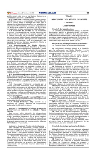 19
NORMAS LEGALES
Jueves 27 de octubre de 2022
El Peruano /
gestión social, entre otros, a los Núcleos ejecutores, y
servicios de supervisión a las entidades.
4.28 Proyectista: Profesional evaluado y seleccionado
por la entidad, el cual es contratado por el Núcleo ejecutor
o por la entidad, según lo disponga esta última, para la
elaboración del expediente ejecutivo. Las actividades a
realizar por el Proyectista se encuentran estipuladas en
los Términos de Referencia, aprobados por la Entidad y
forma parte del contrato suscrito con el Núcleo ejecutor.
4.29 Rendición de cuentas: es un mecanismo
de control y transparencia que permite demostrar con
la documentación pertinente, los gastos efectuados y
la correcta utilización de los recursos asignados. Los
representantes del Núcleo ejecutor conjuntamente con los
profesionales contratados deben presentar la rendición de
cuenta en forma mensual y final, y corresponden a los
aspectos financieros, técnicos, capacitación técnica y
gestión social, según corresponda.
4.30 Representantes del Núcleo Ejecutor:
Conformado por el Presidente, Secretario y Tesorero
elegidos por la comunidad de forma democrática a través
de la Asamblea general de Constitución. Su mandato se
inicia y es efectivo desde la fecha del Acta de Asamblea
general de Constitución en la que han sido elegidos, la
misma que debe estar certificada por notario público, juez
de paz o autoridad local competente (alcalde, gobernador,
teniente gobernador).
4.31 Residente: Profesional contratado por el
Núcleo ejecutor previa evaluación y selección por parte
de la entidad y es responsable para ejercer la dirección
técnica de la ejecución de las intervenciones de acuerdo
al expediente aprobado. Las acciones a realizar por el
Residente se encuentran estipuladas en los Términos de
Referencia aprobados por la entidad y forma parte del
contrato suscrito con el Núcleo ejecutor para la ejecución
y liquidación final.
4.32 Seguimiento de la ejecución física y financiera
de las intervenciones: Acciones de las entidades que
buscan verificar y asegurar el avance de la ejecución física
y financiera respecto a lo programado en los expedientes
de las intervenciones (expediente ejecutivo o expediente
técnico).
4.33 Supervisor: Profesional contratado por la
entidad, por cada intervención, como responsable de
supervisar el cumplimiento de obligaciones del Residente
y de los representantes del Núcleo ejecutor durante las
etapas de ejecución de la intervención y liquidación final.
Las acciones a realizar por el Supervisor se encuentran
estipuladas en los Términos de Referencia del contrato
suscrito con la entidad.
4.34 Unidad Ejecutora de Inversiones (UEI): Definido
en la normativa del Sistema Nacional de Programación
Multianual y gestión de inversiones.
4.35 Unidad Productora (UP): Definido en la
normativa del Sistema Nacional de Programación
Multianual y gestión de inversiones.
Artículo 5.- Competencias en materia de ejecución
de intervenciones mediante la modalidad de Núcleo
Ejecutor
Las normas sobre ejecución de intervenciones
mediante la modalidad de Núcleo ejecutor establecidas en
la Ley y el presente Reglamento son de ámbito nacional.
Las entidades diseñan la normatividad de ejecución de
intervenciones mediante la modalidad de Núcleo ejecutor
de acuerdo a su competencia, considerando los Sistemas
Administrativos y Funcionales.
Artículo 6.- Asistencia Técnica Interinstitucional
Las entidades de considerarlo, pueden solicitar al
Ministerio de Desarrollo e inclusión Social (MiDiS) para
que a través del Fondo de Cooperación para el Desarrollo
Social (FONCODES) preste asistencia técnica a otras
entidades que ejecuten intervenciones en el marco de la
Ley y del presente Reglamento, según sus competencias,
previa suscripción de un Convenio de Cooperación
interinstitucional, en el cual se precise los alcances de
la misma, con cargo al presupuesto institucional de las
entidades solicitantes, de acuerdo a su disponibilidad
presupuestal y sin demandar recursos adicionales al
Tesoro Público.
TÍTULO II
LAS ENTIDADES Y LOS NÚCLEOS EJECUTORES
CAPÍTULO I
LAS ENTIDADES
Artículo 7.- De las atribuciones
Las entidades que implementen la Ley y el presente
Reglamento, realizan la asistencia técnica, supervisión,
seguimiento, control y verificación de la ejecución física y
financiera de las intervenciones a cargo del Núcleo Ejecutor
con cargo a su presupuesto institucional. en el marco de
sus atribuciones, las entidades pueden participar en las
asambleas convocadas por el Núcleo ejecutor.
Artículo 8.- De las Obligaciones de las Entidades
Las entidades tienen las siguientes obligaciones:
8.1 Proporcionar asistencia técnica a la población
para la conformación del Núcleo ejecutor, y a los
representantes de éste para la gestión en la ejecución y
liquidación de las intervenciones.
8.2 Suscribir Convenio con el Núcleo ejecutor
de acuerdo con el modelo aprobado por la entidad y
conforme a la disponibilidad presupuestal.
8.3 entregar al Núcleo ejecutor los recursos
económicos estipulados en el Convenio, a solicitud del
Núcleo ejecutor y con opinión favorable de la dependencia
técnica competente de la Entidad.
8.4 Supervisar y controlar el cumplimiento de las
obligaciones del Núcleo ejecutor pactadas en el Convenio
y demás normativa aprobada por la entidad, para lo cual
debe seleccionar y contratar al personal de supervisión de
conformidad a lo dispuesto en el Anexo I “Lineamientos
para la contratación de bienes y servicios, en el marco de
la Ley N° 31015”.
8.5 Realizar el seguimiento de la ejecución física y
financiera de las intervenciones (IOARR y actividades),
de acuerdo al marco normativo vigente como las
disposiciones del Sistema Nacional de Programación
Multianual y gestión de inversiones, entre otros.
8.6 Designar mediante acto resolutivo al representante
de la entidad que es el responsable del área de
infraestructura o quien haga sus veces dentro de su
organización, para que realice la función de control y
supervisión conforme a los señalado en el artículo 8 y
primer párrafo del artículo 14 de la Ley, quien ejerce su
función bajo responsabilidad administrativa, civil y penal.
8.7 Realizar la apertura de la cuenta en el Banco de
la Nación cumpliendo el procedimiento señalado en el
numeral 11.3 del artículo 11 de la Ley.
8.8 Verificar que los representantes del Núcleo Ejecutor
designados mediante Acta de Asamblea general de
Constitución, cumplan con los requisitos que establece
el artículo 9 de la Ley, debidamente acreditados con las
declaraciones juradas respectivas. Dicha verificación debe
realizarse antes de suscribir el Convenio con la entidad.
8.9 Contar con los recursos financieros, humanos y
logísticosparaimplementarlosmecanismosquelepermitan
el cumplimiento de las obligaciones previstas en el artículo
13 de la Ley, acordes a la cantidad de intervenciones a
ejecutar a través de la modalidad de Núcleo Ejecutor.
8.10 Publicar en su sede digital los informes sobre
el avance físico y financiero de la ejecución de las
intervenciones, así como el informe final.
Artículo 9.- Control por parte de las Entidades
9.1 Las entidades a las que hace referencia la Ley y el
presente Reglamento, son responsables de la verificación
y seguimiento de la ejecución de los recursos asignados a
los Núcleos ejecutores, los cuales deben ser destinados
a la ejecución de las intervenciones de acuerdo a su
cronograma respectivo.
9.2 Registrar la información de la ejecución física
y financiera de las IOARR en el aplicativo informático
del Banco de inversiones, según los procesos y
procedimientos establecidos por el Sistema Nacional de
Programación Multianual y gestión de inversiones.
 